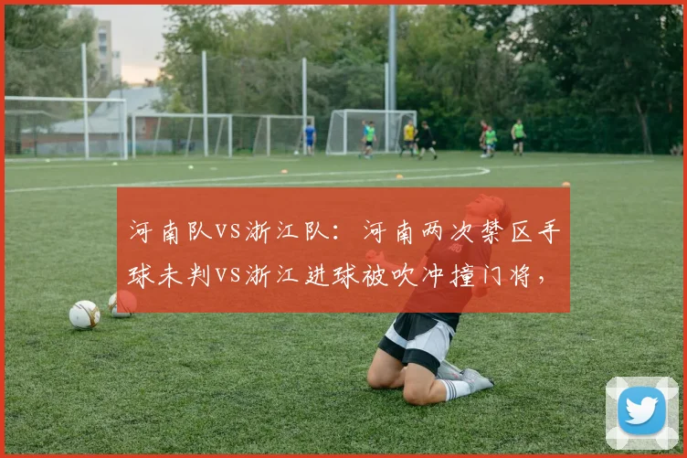 河南队vs浙江队：河南两次禁区手球未判vs浙江进球被吹冲撞门将，主场优势明显