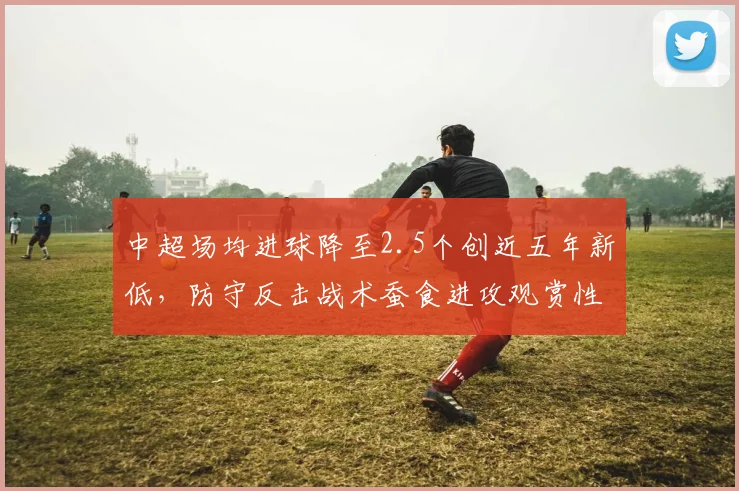 中超场均进球降至2.5个创近五年新低，防守反击战术蚕食进攻观赏性