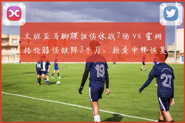 文班亚马脚踝扭伤休战7场 vs 霍姆格伦膝伤缺阵3个月，新秀中锋恢复速度差3倍