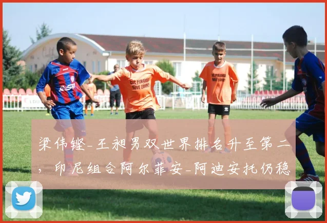 梁伟铿_王昶男双世界排名升至第二，印尼组合阿尔菲安_阿迪安托仍稳居榜首