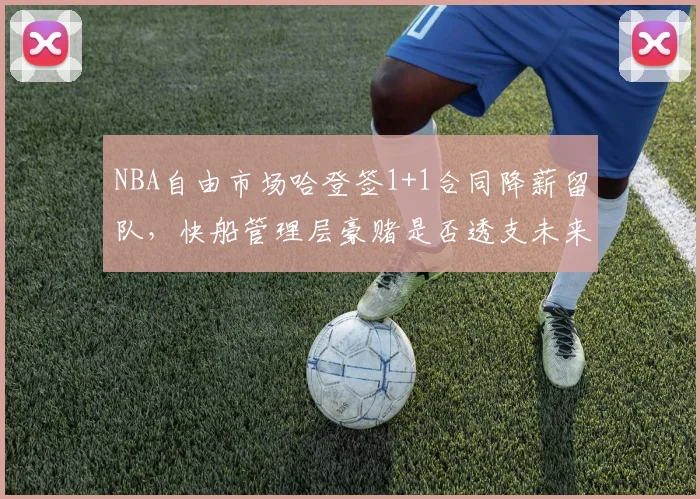 NBA自由市场哈登签1+1合同降薪留队，快船管理层豪赌是否透支未来薪资空间？