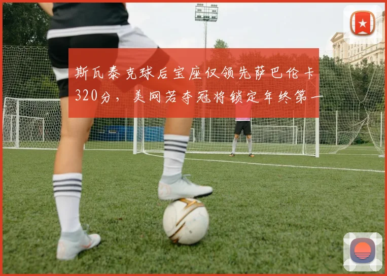 斯瓦泰克球后宝座仅领先萨巴伦卡320分，美网若夺冠将锁定年终第一